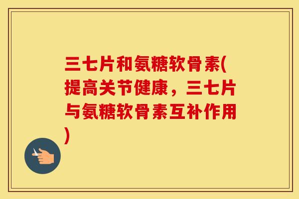 三七片和氨糖软骨素(提高关节健康,三七片与氨糖软骨素互补作用) 三七片和氨糖软骨素(提高关节健康,三七片与氨糖软骨素互补作用)