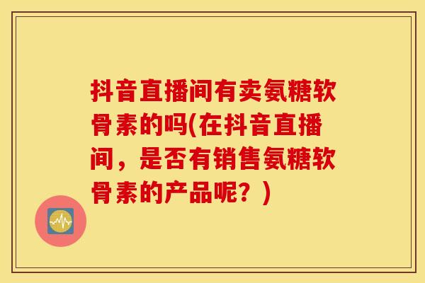 抖音直播间有卖氨糖软骨素的吗(在抖音直播间，是否有销售氨糖软骨素的产品呢？)