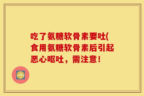 吃了氨糖软骨素要吐(食用氨糖软骨素后引起恶心,需注意! 吃了氨糖软骨素要吐(食用氨糖软骨素后引起恶心,需注意!