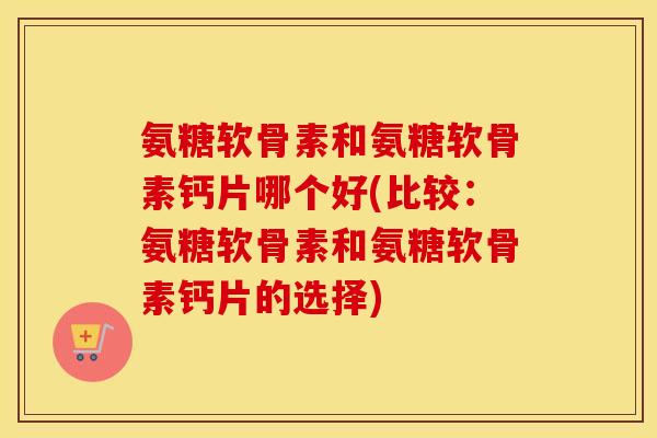 氨糖软骨素和氨糖软骨素钙片哪个好(比较：氨糖软骨素和氨糖软骨素钙片的选择)