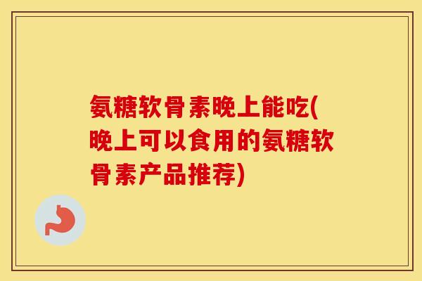 氨糖软骨素晚上能吃(晚上可以食用的氨糖软骨素产品推荐)