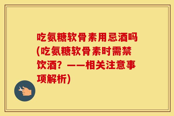 吃氨糖软骨素用忌酒吗(吃氨糖软骨素时需禁饮酒?——相关注意事项解析) 吃氨糖软骨素用忌酒吗(吃氨糖软骨素时需禁饮酒?——相关注意事项解析)