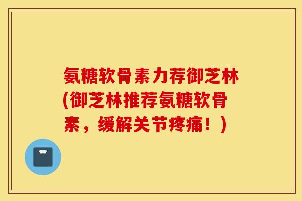 氨糖软骨素力荐御芝林(御芝林推荐氨糖软骨素,缓解关节!) 氨糖软骨素力荐御芝林(御芝林推荐氨糖软骨素,缓解关节!)