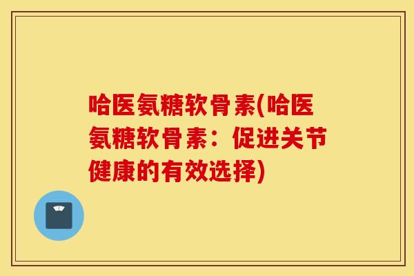 哈医氨糖软骨素(哈医氨糖软骨素:促进关节健康的有效选择) 哈医氨糖软骨素(哈医氨糖软骨素:促进关节健康的有效选择)