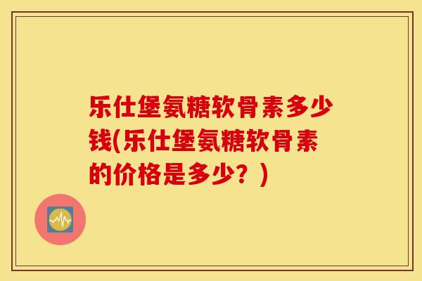 乐仕堡氨糖软骨素多少钱(乐仕堡氨糖软骨素的价格是多少?) 乐仕堡氨糖软骨素多少钱(乐仕堡氨糖软骨素的价格是多少?)