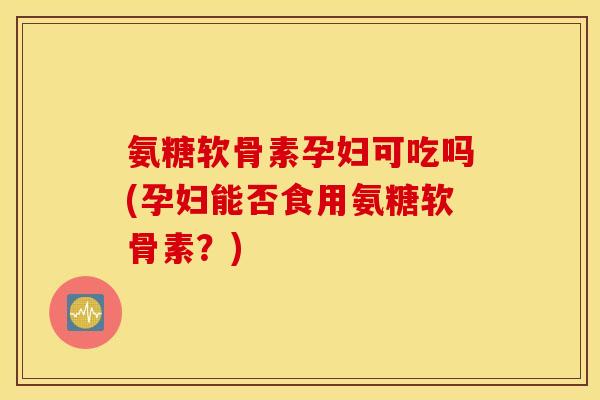 氨糖软骨素孕妇可吃吗(孕妇能否食用氨糖软骨素?) 氨糖软骨素孕妇可吃吗(孕妇能否食用氨糖软骨素?)