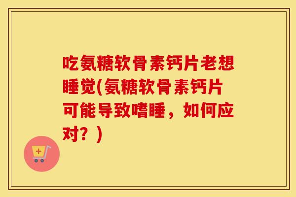 吃氨糖软骨素钙片老想睡觉(氨糖软骨素钙片可能导致嗜睡,如何应对?) 吃氨糖软骨素钙片老想睡觉(氨糖软骨素钙片可能导致嗜睡,如何应对?)