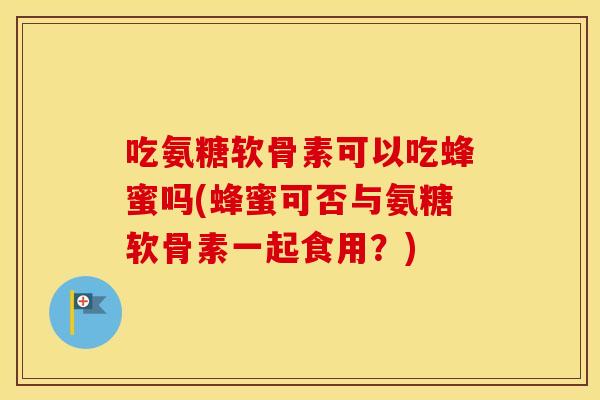 吃氨糖软骨素可以吃蜂蜜吗(蜂蜜可否与氨糖软骨素一起食用？)