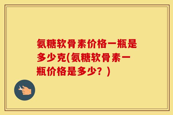 氨糖软骨素价格一瓶是多少克(氨糖软骨素一瓶价格是多少?) 氨糖软骨素价格一瓶是多少克(氨糖软骨素一瓶价格是多少?)