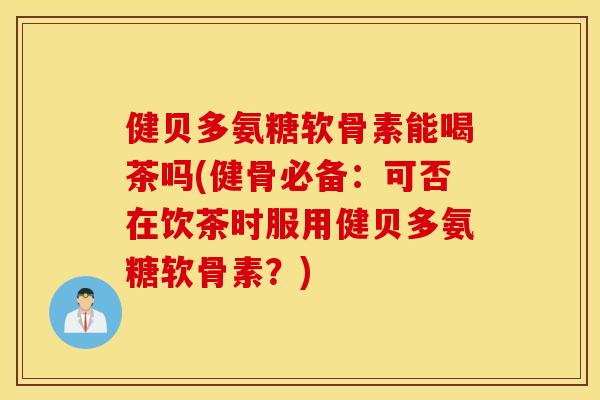 健贝多氨糖软骨素能喝茶吗(健骨必备:可否在饮茶时服用健贝多氨糖软骨素?) 健贝多氨糖软骨素能喝茶吗(健骨必备:可否在饮茶时服用健贝多氨糖软骨素?)