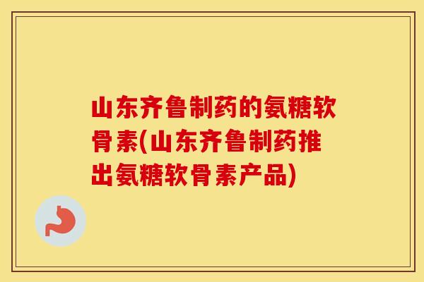 山东齐鲁制药的氨糖软骨素(山东齐鲁制药推出氨糖软骨素产品) 山东齐鲁制药的氨糖软骨素(山东齐鲁制药推出氨糖软骨素产品)