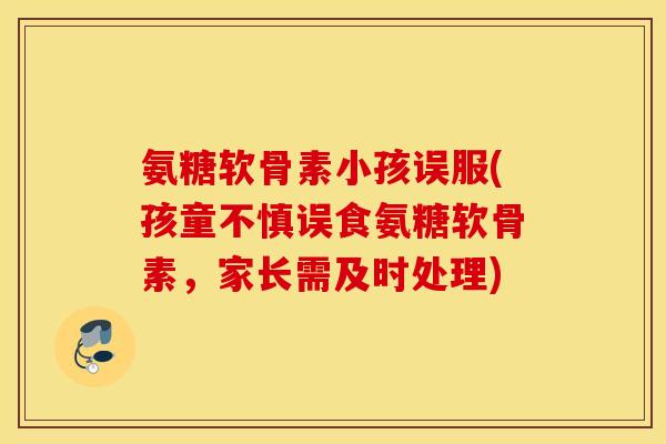 氨糖软骨素小孩误服(孩童不慎误食氨糖软骨素，家长需及时处理)