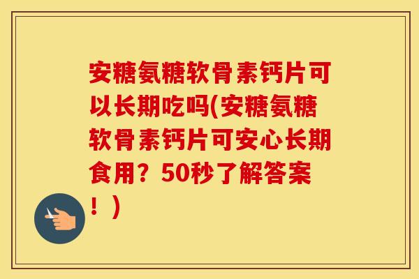 安糖氨糖软骨素钙片可以长期吃吗(安糖氨糖软骨素钙片可安心长期食用？50秒了解答案！)
