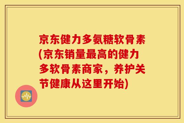 京东健力多氨糖软骨素(京东销量高的健力多软骨素商家，养护关节健康从这里开始)
