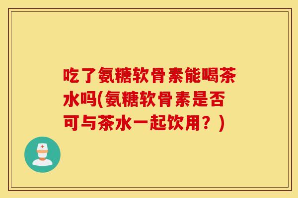 吃了氨糖软骨素能喝茶水吗(氨糖软骨素是否可与茶水一起饮用?) 吃了氨糖软骨素能喝茶水吗(氨糖软骨素是否可与茶水一起饮用?)