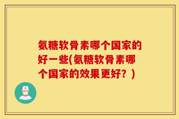 氨糖软骨素哪个国家的好一些(氨糖软骨素哪个国家的效果更好?) 氨糖软骨素哪个国家的好一些(氨糖软骨素哪个国家的效果更好?)