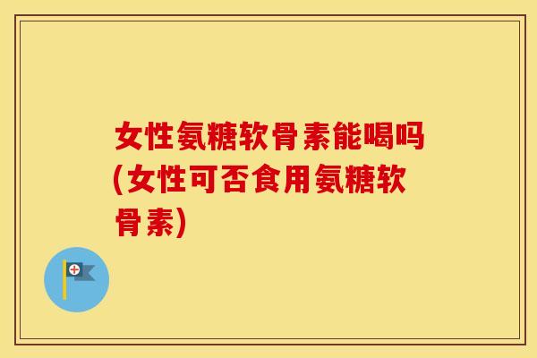 女性氨糖软骨素能喝吗(女性可否食用氨糖软骨素)