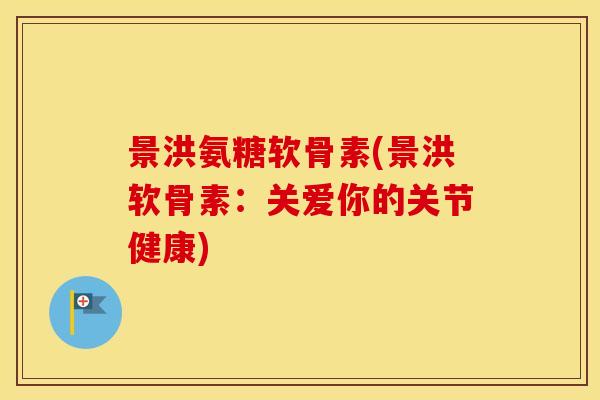 景洪氨糖软骨素(景洪软骨素:关爱你的关节健康) 景洪氨糖软骨素(景洪软骨素:关爱你的关节健康)