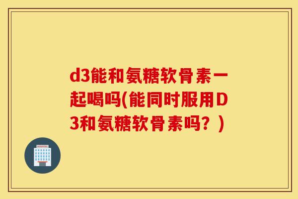 d3能和氨糖软骨素一起喝吗(能同时服用D3和氨糖软骨素吗?) d3能和氨糖软骨素一起喝吗(能同时服用D3和氨糖软骨素吗?)