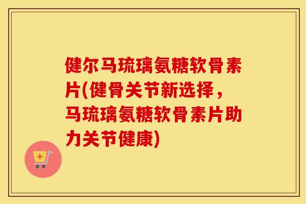 健尔马琉璃氨糖软骨素片(健骨关节新选择,马琉璃氨糖软骨素片助力关节健康) 健尔马琉璃氨糖软骨素片(健骨关节新选择,马琉璃氨糖软骨素片助力关节健康)