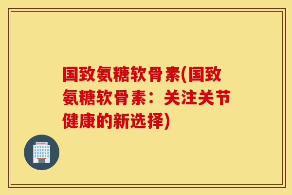 国致氨糖软骨素(国致氨糖软骨素:关注关节健康的新选择) 国致氨糖软骨素(国致氨糖软骨素:关注关节健康的新选择)