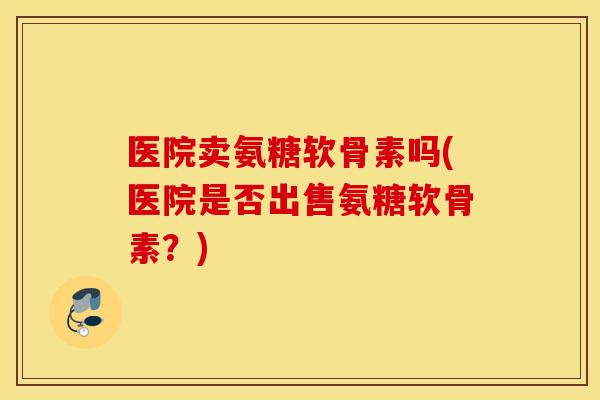 医院卖氨糖软骨素吗(医院是否出售氨糖软骨素?) 医院卖氨糖软骨素吗(医院是否出售氨糖软骨素?)