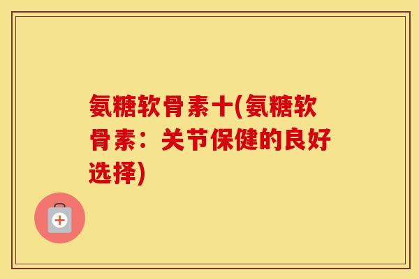 氨糖软骨素十(氨糖软骨素:关节保健的良好选择) 氨糖软骨素十(氨糖软骨素:关节保健的良好选择)