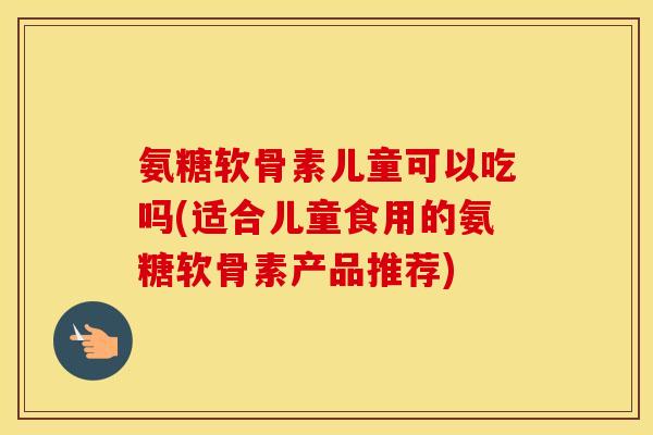 氨糖软骨素儿童可以吃吗(适合儿童食用的氨糖软骨素产品推荐) 氨糖软骨素儿童可以吃吗(适合儿童食用的氨糖软骨素产品推荐)