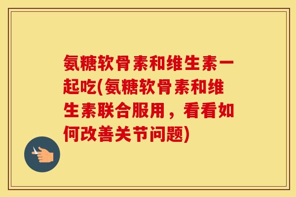 氨糖软骨素和维生素一起吃(氨糖软骨素和维生素联合服用,看看如何改善关节问题) 氨糖软骨素和维生素一起吃(氨糖软骨素和维生素联合服用,看看如何改善关节问题)