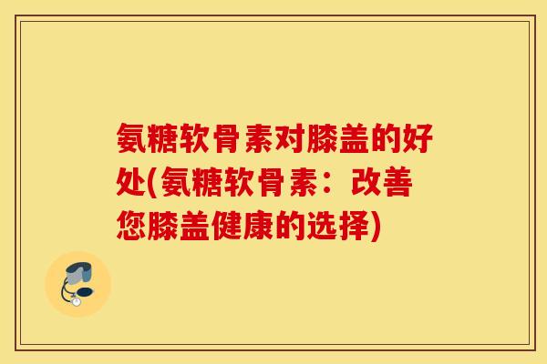 氨糖软骨素对膝盖的好处(氨糖软骨素:改善您膝盖健康的选择) 氨糖软骨素对膝盖的好处(氨糖软骨素:改善您膝盖健康的选择)
