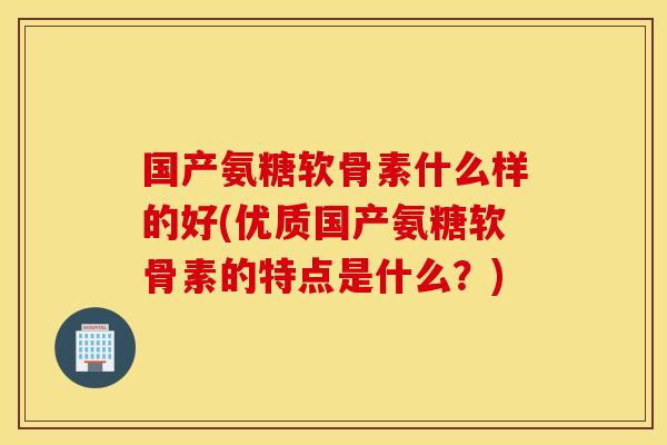 国产氨糖软骨素什么样的好(优质国产氨糖软骨素的特点是什么?) 国产氨糖软骨素什么样的好(优质国产氨糖软骨素的特点是什么?)