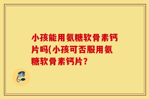 小孩能用氨糖软骨素钙片吗(小孩可否服用氨糖软骨素钙片? 小孩能用氨糖软骨素钙片吗(小孩可否服用氨糖软骨素钙片?