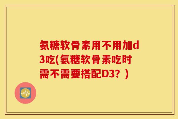 氨糖软骨素用不用加d3吃(氨糖软骨素吃时需不需要搭配D3？)