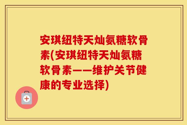 安琪纽特天灿氨糖软骨素(安琪纽特天灿氨糖软骨素——维护关节健康的专业选择) 安琪纽特天灿氨糖软骨素(安琪纽特天灿氨糖软骨素——维护关节健康的专业选择)