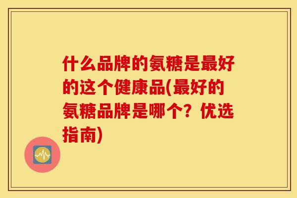 什么品牌的氨糖是好的这个健康品(好的氨糖品牌是哪个？优选指南)