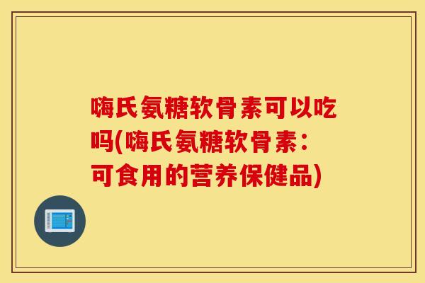 嗨氏氨糖软骨素可以吃吗(嗨氏氨糖软骨素:可食用的营养保健品) 嗨氏氨糖软骨素可以吃吗(嗨氏氨糖软骨素:可食用的营养保健品)
