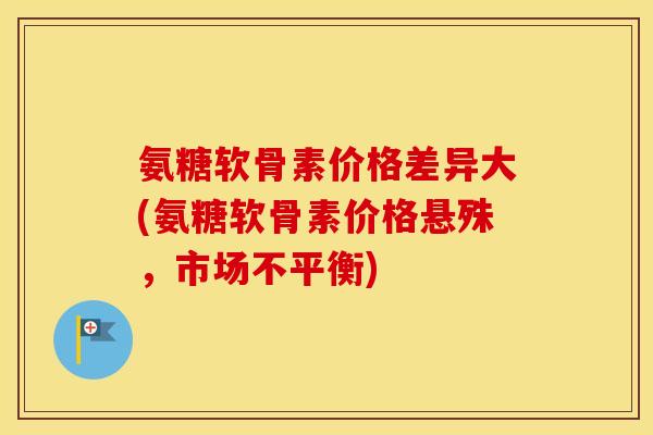 氨糖软骨素价格差异大(氨糖软骨素价格悬殊,市场不平衡) 氨糖软骨素价格差异大(氨糖软骨素价格悬殊,市场不平衡)