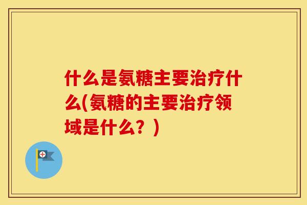 什么是氨糖主要什么(氨糖的主要领域是什么?) 什么是氨糖主要什么(氨糖的主要领域是什么?)