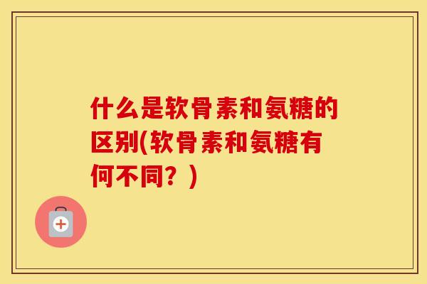 什么是软骨素和氨糖的区别(软骨素和氨糖有何不同?) 什么是软骨素和氨糖的区别(软骨素和氨糖有何不同?)