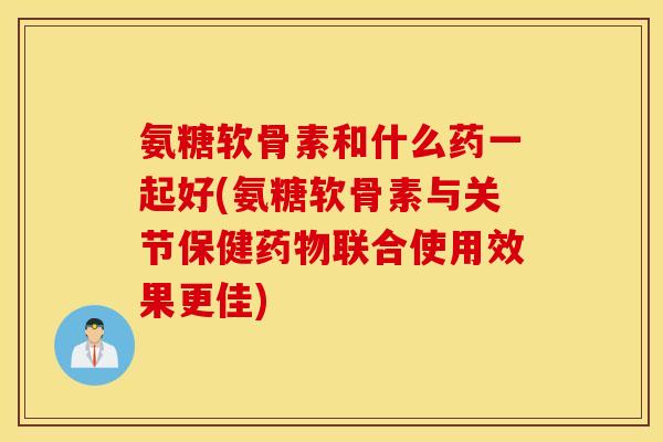 氨糖软骨素和什么药一起好(氨糖软骨素与关节保健联合使用效果更佳)