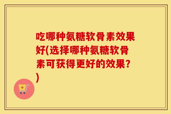 吃哪种氨糖软骨素效果好(选择哪种氨糖软骨素可获得更好的效果?) 吃哪种氨糖软骨素效果好(选择哪种氨糖软骨素可获得更好的效果?)