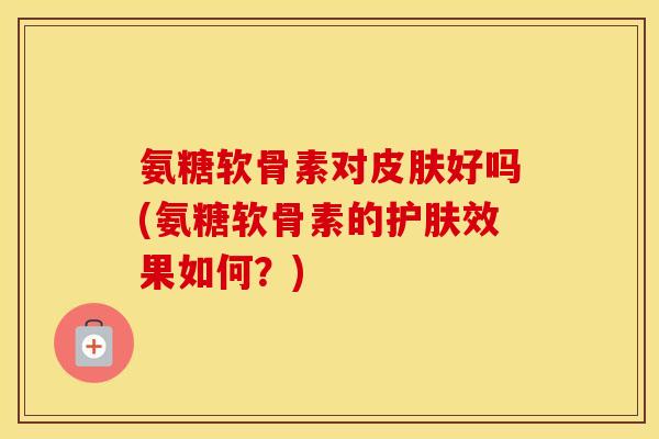 氨糖软骨素对好吗(氨糖软骨素的护肤效果如何？)