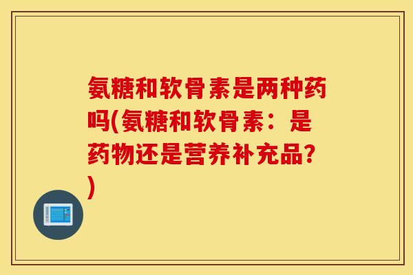 氨糖和软骨素是两种药吗(氨糖和软骨素：是还是营养补充品？)