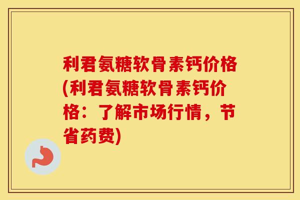利君氨糖软骨素钙价格(利君氨糖软骨素钙价格：了解市场行情，节省药费)