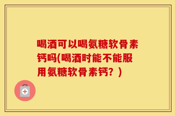 喝酒可以喝氨糖软骨素钙吗(喝酒时能不能服用氨糖软骨素钙？)