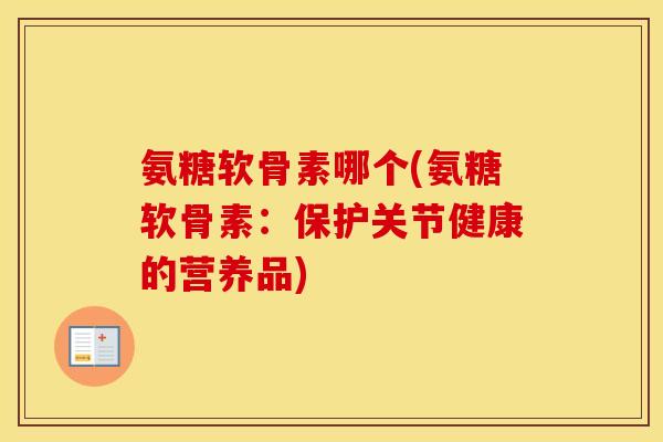 氨糖软骨素哪个(氨糖软骨素：保护关节健康的营养品)