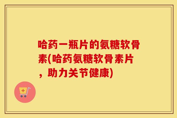 哈药一瓶片的氨糖软骨素(哈药氨糖软骨素片,助力关节健康) 哈药一瓶片的氨糖软骨素(哈药氨糖软骨素片,助力关节健康)