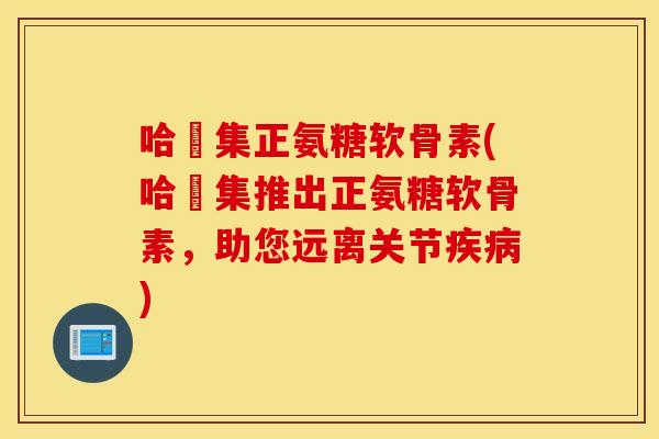 哈醫集正氨糖软骨素(哈醫集推出正氨糖软骨素，助您远离关节)