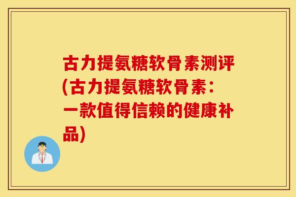 古力提氨糖软骨素测评(古力提氨糖软骨素：一款值得信赖的健康补品)