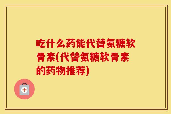 吃什么药能代替氨糖软骨素(代替氨糖软骨素的推荐)